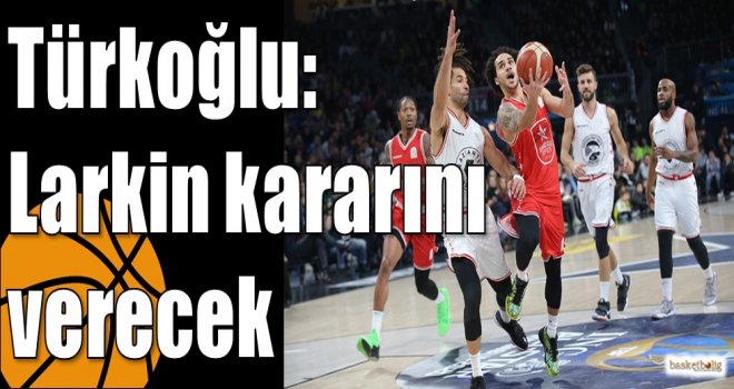 Türkoğlu: Larkin kararını verecek