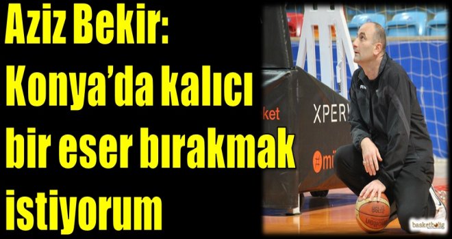 Aziz Bekir: Konya'da kalıcı bir eser bırakmak istiyorum