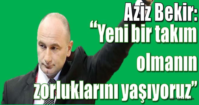 Aziz Bekir:''Yeni bir  takım olmanın zorluklarını yaşıyoruz''