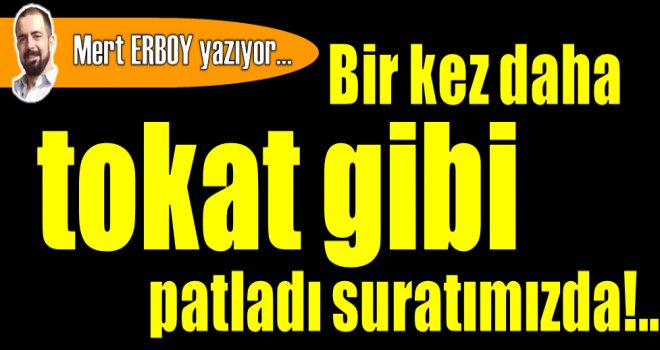 Bir kez daha tokat gibi patladı suratımızda...