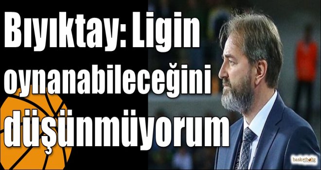 Bıyıktay: Ligin oynanabileceğini düşünmüyorum