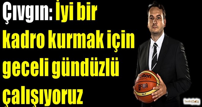 Çıvgın: İyi bir kadro kurmak için geceli gündüzlü çalışıyoruz