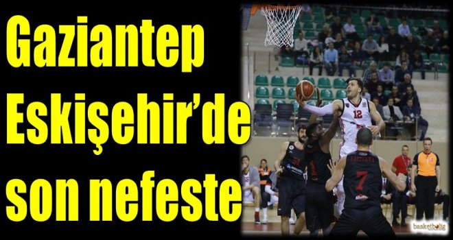 Gaziantep Basketbol, Eskişehir'de son nefeste
