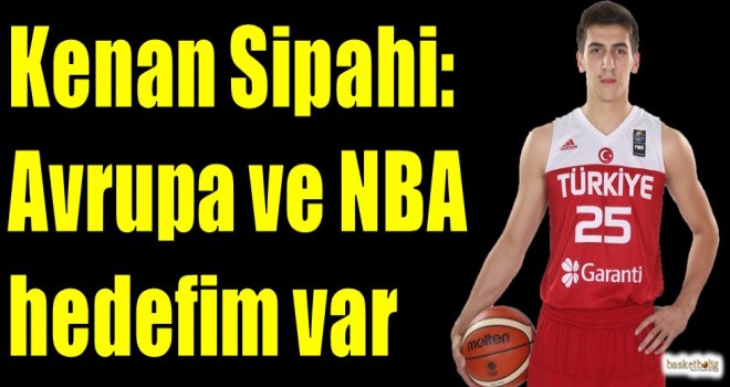 Kenan Sipahi: Avrupa ve NBA hedefim var...