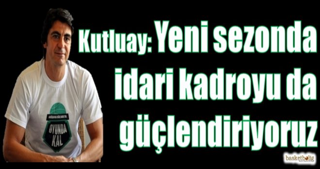 Kutluay: Yeni sezonda idari kadromuzu da güçlendiriyoruz