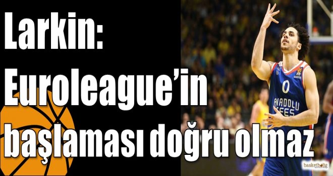 Larkin: Euroleague?in başlaması doğru olmaz