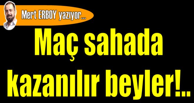 Maç sahada kazanılır beyler!..