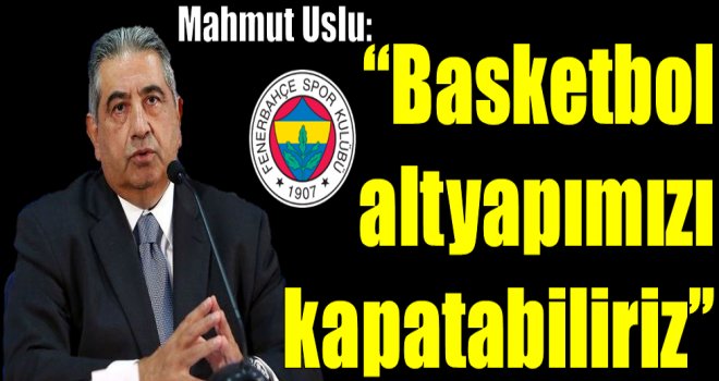 Mahmut Uslu: ''Basketbol altyapımızı kapatabiliriz''
