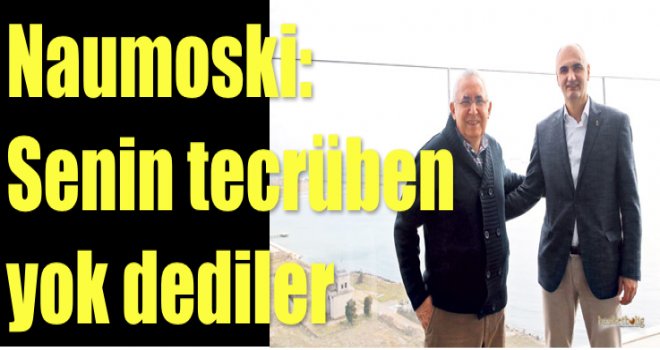 Naumoski: Senin tecrüben yok dediler