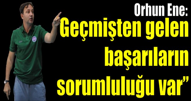 Orhun Ene:''Geçmişten gelen başarıların sorumluluğu var''