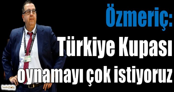 Özmeriç: Türkiye Kupası oynamayı çok istiyoruz