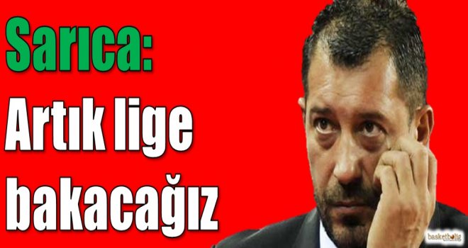 Sarıca: Artık lige bakacağız