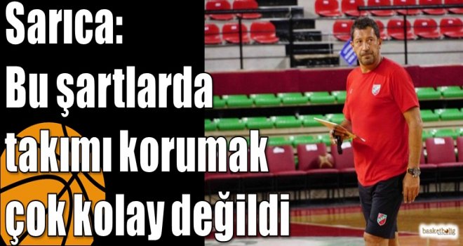 Sarıca: Bu şartlarda takımı korumak çok kolay değildi