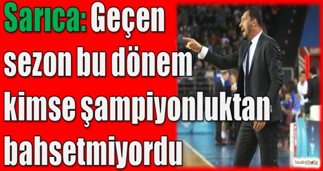 Sarıca: Geçen sezon bu dönem kimse şampiyonluktan bahsetmiyordu