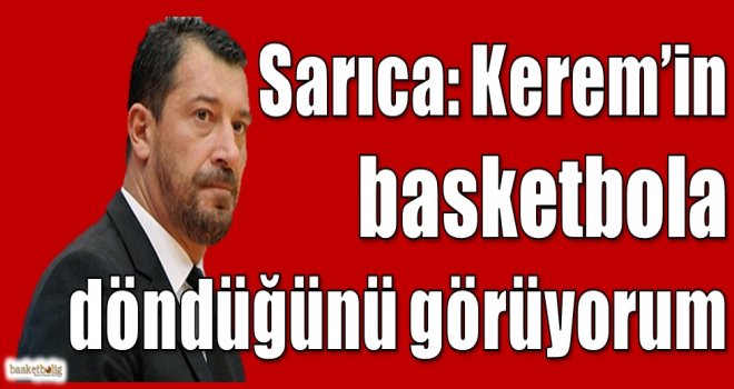 Sarıca: Kerem'in basketbola döndüğünü görüyorum