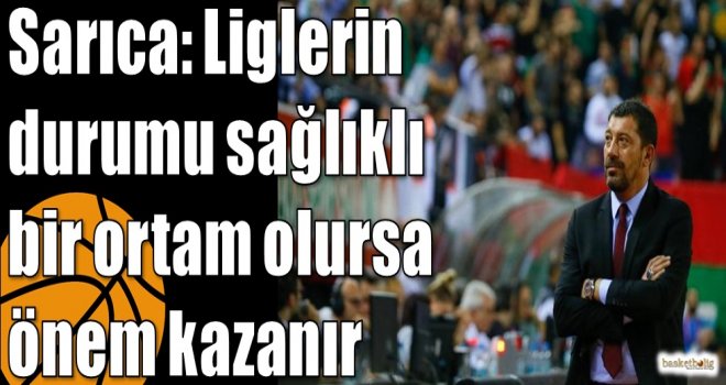 Sarıca: Liglerin durumu sağlıklı bir ortam olursa önem kazanır