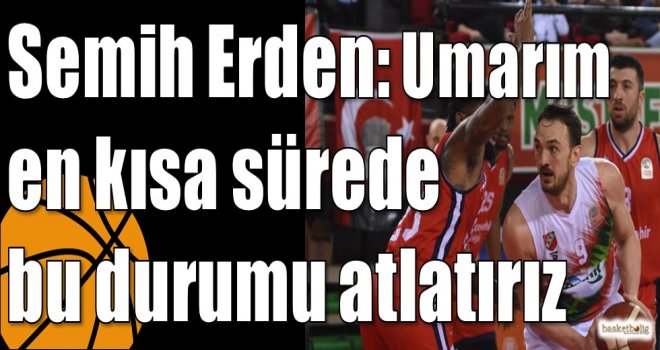 Semih Erden: Umarım en kısa sürede bu durumu atlatırız