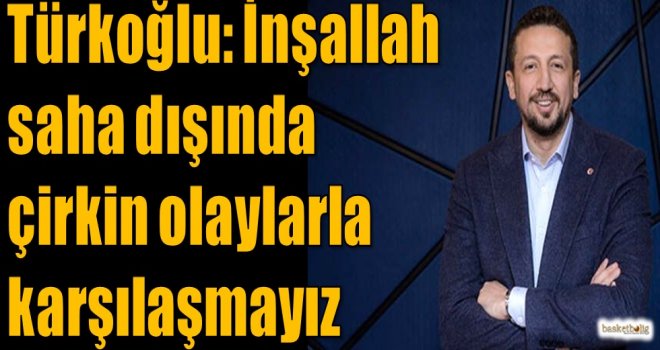 Türkoğlu: İnşallah saha dışında çirkin olaylarla karşılaşmayız