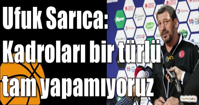 Ufuk Sarıca: Kadroları bir türlü tam yapamıyoruz
