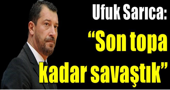 Ufuk Sarıca: ''Son topa kadar savaştık''