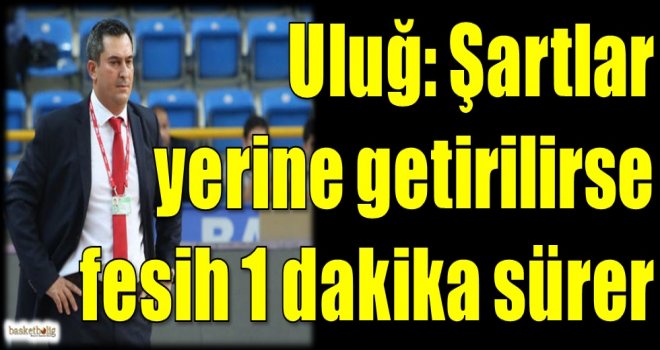 Uluğ: Şartlar yerine getirilirse fesih 1 dakika sürer