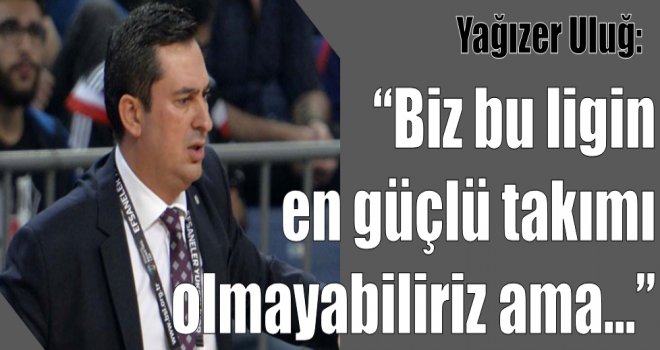 Yağızer Uluğ:''Biz ligin en güçlü takımı olmayabiliriz ama...''