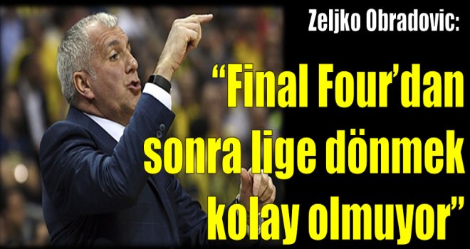 Zeljko Obradovic: ''Final Four'dan sonra lige dönmek kolay olmuyor.''